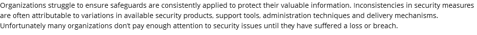 Organizations struggle to ensure safeguards are consistently applied to protect their valuable information. Inconsistencies in security measures are often attributable to variations in available security products, support tools, administration techniques and delivery mechanisms. Unfortunately many organizations don’t pay enough attention to security issues until they have suffered a loss or breach.